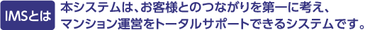 IMSとは　本システムは、お客様とのつながりを第一に考え、マンション運営をトータルサポートできるシステムです。