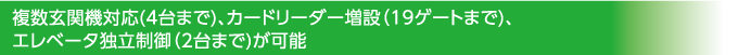 複数玄関機対応(4台まで)、カードリーダー増設（19ゲートまで)、エレベータ独立制御（2台まで)が可能