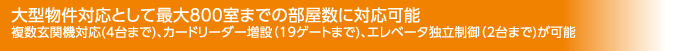 大型物件対応として最大800室までの部屋数に対応可能　複数玄関機対応(4台まで)、カードリーダー増設（19ゲートまで)、エレベータ独立制御（2台まで)が可能